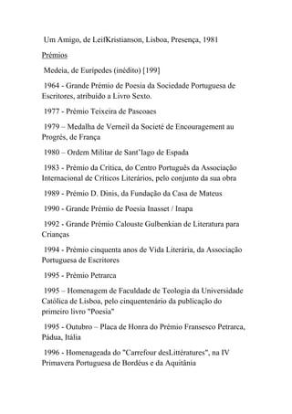 Um Amigo, de LeifKristianson, Lisboa, Presença, 1981
Prémios
Medeia, de Eurípedes (inédito) [199]
1964 - Grande Prémio de Poesia da Sociedade Portuguesa de
Escritores, atribuído a Livro Sexto.
1977 - Prémio Teixeira de Pascoaes
1979 – Medalha de Verneil da Societé de Encouragement au
Progrés, de França
1980 – Ordem Militar de Sant’Iago de Espada
 1983 - Prémio da Crítica, do Centro Português da Associação
Internacional de Críticos Literários, pelo conjunto da sua obra
1989 - Prémio D. Dinis, da Fundação da Casa de Mateus
1990 - Grande Prémio de Poesia Inasset / Inapa
1992 - Grande Prémio Calouste Gulbenkian de Literatura para
Crianças
1994 - Prémio cinquenta anos de Vida Literária, da Associação
Portuguesa de Escritores
1995 - Prémio Petrarca
1995 – Homenagem de Faculdade de Teologia da Universidade
Católica de Lisboa, pelo cinquentenário da publicação do
primeiro livro "Poesia"
1995 - Outubro – Placa de Honra do Prémio Fransesco Petrarca,
Pádua, Itália
1996 - Homenageada do "Carrefour desLittératures", na IV
Primavera Portuguesa de Bordéus e da Aquitânia
 