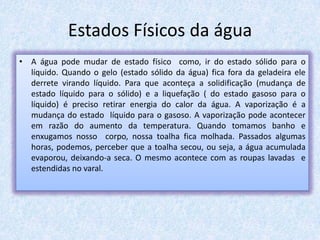 Estados Físicos da água
• A água pode mudar de estado físico como, ir do estado sólido para o
líquido. Quando o gelo (estado sólido da água) fica fora da geladeira ele
derrete virando líquido. Para que aconteça a solidificação (mudança de
estado líquido para o sólido) e a liquefação ( do estado gasoso para o
líquido) é preciso retirar energia do calor da água. A vaporização é a
mudança do estado líquido para o gasoso. A vaporização pode acontecer
em razão do aumento da temperatura. Quando tomamos banho e
enxugamos nosso corpo, nossa toalha fica molhada. Passados algumas
horas, podemos, perceber que a toalha secou, ou seja, a água acumulada
evaporou, deixando-a seca. O mesmo acontece com as roupas lavadas e
estendidas no varal.
 