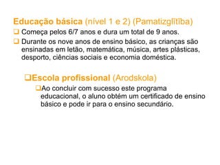 Educação básica  (nível 1 e 2) (Pamatizglītība) Começa pelos 6/7 anos e dura um total de 9 anos.  Durante os nove anos de ensino básico, as crianças são ensinadas em letão, matemática, música, artes plásticas, desporto, ciências sociais e economia doméstica. Escola profissional  (Arodskola) Ao concluir com sucesso este programa educacional, o aluno obtém um certificado de ensino básico e pode ir para o ensino secundário. 
