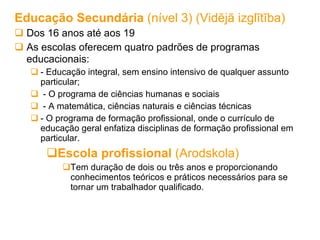 Educação Secundária  (nível 3) (Vidējā izglītība) Dos 16 anos até aos 19 As escolas oferecem quatro padrões de programas educacionais:   - Educação integral, sem ensino intensivo de qualquer assunto particular;  - O programa de ciências humanas e sociais - A matemática, ciências naturais e ciências técnicas - O programa de formação profissional, onde o currículo de educação geral enfatiza disciplinas de formação profissional em particular.  Escola profissional  (Arodskola) Tem duração de dois ou três anos e proporcionando conhecimentos teóricos e práticos necessários para se tornar um trabalhador qualificado. 