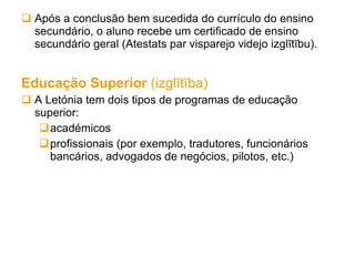 Após a conclusão bem sucedida do currículo do ensino secundário, o aluno recebe um certificado de ensino secundário geral (Atestats par visparejo videjo izglītību). Educação Superior  (izglītība) A Letónia tem dois tipos de programas de educação superior: académicos  profissionais (por exemplo, tradutores, funcionários bancários, advogados de negócios, pilotos, etc.) 