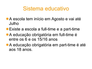 Sistema educativo A escola tem início em Agosto e vai até Julho  Existe a escola a full-time e a part-time A educação obrigatória em full-time é entre os 6 e os 15/16 anos A educação obrigatória em part-time é até aos 18 anos. 