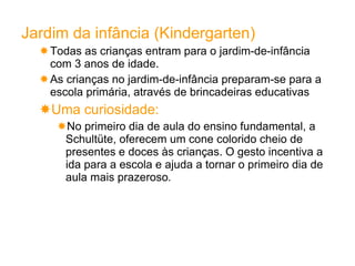 Jardim   da infância (Kindergarten) Todas as crianças entram para o jardim-de-infância com 3 anos de idade. As crianças no jardim-de-infância preparam-se para a escola primária, através de brincadeiras educativas Uma curiosidade:  No primeiro dia de aula do ensino fundamental, a Schultüte, oferecem um cone colorido cheio de presentes e doces às crianças. O gesto incentiva a ida para a escola e ajuda a tornar o primeiro dia de aula mais prazeroso . 