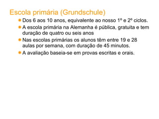 Escola primária (Grundschule) Dos 6 aos 10 anos, equivalente ao nosso 1º e 2º ciclos. A escola primária na Alemanha é pública, gratuita e tem duração de quatro ou seis anos Nas escolas primárias os alunos têm entre 19 e 28 aulas por semana, com duração de 45 minutos. A avaliação baseia-se em provas escritas e orais.   