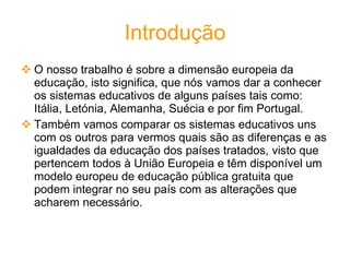 Introdução O nosso trabalho é sobre a dimensão europeia da educação, isto significa, que nós vamos dar a conhecer os sistemas educativos de alguns países tais como: Itália, Letónia, Alemanha, Suécia e por fim Portugal. Também vamos comparar os sistemas educativos uns com os outros para vermos quais são as diferenças e as igualdades da educação dos países tratados, visto que pertencem todos à União Europeia e têm disponível um modelo europeu de educação pública gratuita que podem integrar no seu país com as alterações que acharem necessário.  