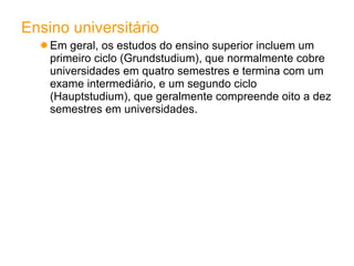 Ensino universitário Em geral, os estudos do ensino superior incluem um primeiro ciclo (Grundstudium), que normalmente cobre universidades em quatro semestres e termina com um exame intermediário, e um segundo ciclo (Hauptstudium), que geralmente compreende oito a dez semestres em universidades. 