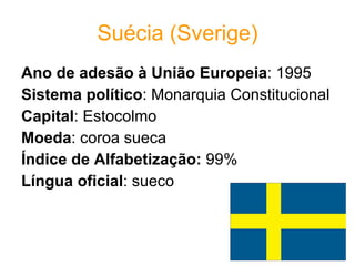Suécia (Sverige) Ano de adesão à União Europeia : 1995  Sistema político : Monarquia Constitucional  Capital : Estocolmo  Moeda : coroa sueca  Índice de Alfabetização:  99% Língua oficial : sueco 