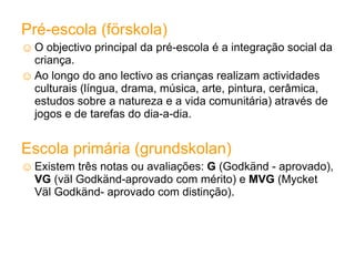 Pré-escola (förskola) O objectivo principal da pré-escola é a integração social da criança. Ao longo do ano lectivo as crianças realizam actividades culturais (língua, drama, música, arte, pintura, cerâmica, estudos sobre a natureza e a vida comunitária) através de jogos e de tarefas do dia-a-dia. Escola primária (grundskolan) Existem três notas ou avaliações:  G  (Godkänd - aprovado),  VG  (väl Godkänd-aprovado com mérito) e  MVG  (Mycket Väl Godkänd- aprovado com distinção). 