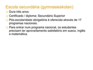 Escola secundária (gymnasieskolan) Dura três anos.  Certificado / diploma : Secundário Superior  Pós-escolaridade obrigatória é oferecida através de 17 programas nacionais. Para entrar num programa nacional, os estudantes precisam ter aproveitamento satisfatório em sueco, inglês e matemática. 