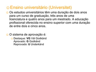 Ensino universitário (Universitet) Os estudos universitários têm uma duração de dois anos para um curso de graduação, três anos de uma licenciatura e quatro anos para um mestrado. A educação profissional oferecida no ensino superior com uma duração de entre dois e cinco anos. O sistema de aprovação é: Destaque:  VG  Väl Godkänd Aprovado:  G  Godkänd Reprovado:  U  Underkänd 