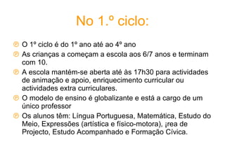 No 1.º ciclo: O 1º ciclo é do 1º ano até ao 4º ano As crianças a começam a escola aos 6/7 anos e terminam com 10.  A escola mantém-se aberta até às 17h30 para actividades de animação e apoio, enriquecimento curricular ou actividades extra curriculares. O modelo de ensino é globalizante e está a cargo de um único professor Os alunos têm: Língua Portuguesa, Matemática, Estudo do Meio, Expressões (artística e físico-motora), Área de Projecto, Estudo Acompanhado e Formação Cívica. 