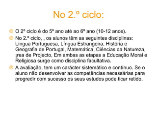 No 2.º ciclo: O 2º ciclo é do 5º ano até ao 6º ano (10-12 anos).  No 2.º ciclo, , os alunos têm as seguintes disciplinas: Língua Portuguesa, Língua Estrangeira, História e Geografia de Portugal, Matemática, Ciências da Natureza, Área de Projecto, Em ambas as etapas a Educação Moral e Religiosa surge como disciplina facultativa. A avaliação, tem um carácter sistemático e contínuo. Se o aluno não desenvolver as competências necessárias para progredir com sucesso os seus estudos pode ficar retido. 