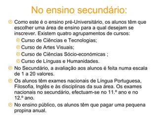 No ensino secundário: Como este é o ensino pré-Universitário, os alunos têm que escolher uma área de ensino para a qual desejam se inscrever. Existem quatro agrupamentos de cursos: Curso de Ciências e Tecnologias;  Curso de Artes Visuais;  Curso de Ciências Sócio-económicas ;  Curso de Línguas e Humanidades.  No Secundário, a avaliação aos alunos é feita numa escala de 1 a 20 valores.  Os alunos têm exames nacionais de Língua Portuguesa, Filosofia, Inglês e às disciplinas da sua área. Os exames nacionais no secundário, efectuam-se no 11.º ano e no 12.º ano.  No ensino público, os alunos têm que pagar uma pequena propina anual. 