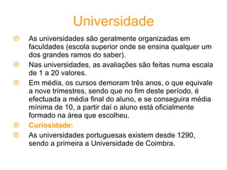 Universidade As universidades são geralmente organizadas em faculdades (escola superior onde se ensina qualquer um dos grandes ramos do saber). Nas universidades, as avaliações são feitas numa escala de 1 a 20 valores. Em média, os cursos demoram três anos, o que equivale a nove trimestres, sendo que no fim deste período, é efectuada a média final do aluno, e se conseguira média mínima de 10, a partir daí o aluno está oficialmente formado na área que escolheu. Curiosidade: As universidades portuguesas existem desde 1290, sendo a primeira a Universidade de Coimbra. 