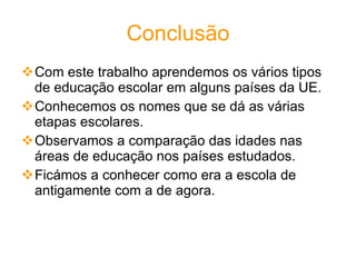 Conclusão Com este trabalho aprendemos os vários tipos de educação escolar em alguns países da UE.  Conhecemos os nomes que se dá as várias etapas escolares. Observamos a comparação das idades nas áreas de educação nos países estudados. Ficámos a conhecer como era a escola de antigamente com a de agora. 