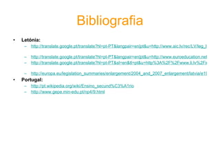 Bibliografia Letónia: http://translate.google.pt/translate?hl=pt-PT&langpair=en|pt&u=http://www.aic.lv/rec/LV/leg_lv/LVsysEN.htm&prev=/translate_s%3Fhl%3Dpt-PT%26q%3Dletonia%2Beduca%25C3%25A7%25C3%25A3o%26tq%3Dlatvia%2Beducation%26sl%3Dpt%26tl%3Den   http://translate.google.pt/translate?hl=pt-PT&langpair=en|pt&u=http://www.euroeducation.net/prof/latviaco.htm&prev=/translate_s%3Fhl%3Dpt-PT%26q%3Deduca%25C3%25A7%25C3%25A3o%2Bda%2Blet%25C3%25B3nia%26tq%3Deducation%2Blatvia%26sl%3Dpt%26tl%3Den http://translate.google.pt/translate?hl=pt-PT&sl=en&tl=pt&u=http%3A%2F%2Fwww.li.lv%2Findex.php%3Foption%3Dcontent%26task%3Dview%26id%3D74%26Itemid%3D459   http://europa.eu/legislation_summaries/enlargement/2004_and_2007_enlargement/latvia/e19104_pt.htm Portugal: http://pt.wikipedia.org/wiki/Ensino_secund%C3%A1rio   http://www.gepe.min-edu.pt/np4/9.html   