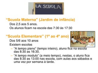 “ Scuola Materna” (Jardim de infância) Dos 2,5 aos 5 anos. Os alunos ficam na escola das 7:30 às 17:30 “ Scuola Elementare” (1º ao 4º ano) Dos 5/6 aos 10 anos Existem escolas “ A tempo pieno” (tempo inteiro), aluno fica na escola das 8:30 as 16:30. “ A tempo modulo” (a meio tempo), nestas, o aluno fica das 8:30 as 13:00 nas escola, com aulas aos sábados e uma vez por semana à tarde. 