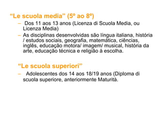 “ Le scuola media” (5º ao 8º)  Dos 11 aos 13 anos (Licenza di Scuola Media, ou Licenza Media)  As disciplinas desenvolvidas são língua italiana, história / estudos sociais, geografia, matemática, ciências, inglês, educação motora/ imagem/ musical, história da arte, educação técnica e religião à escolha.  “ Le scuola superiori”  Adolescentes dos 14 aos 18/19 anos (Diploma di scuola superiore, anteriormente Maturità. 