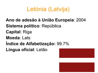 Letónia (Latvija)   Ano de adesão à União Europeia : 2004  Sistema político : República  Capital : Riga  Moeda : Lats  Índice de Alfabetização:  99.7% Língua oficial : Letão 