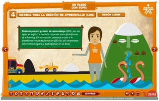 de paseo
                                                            con sofía

4   Sistema para la gestión de aprendizaje (LMS)                                                Región caribe




     Sistema para la gestión de aprendizaje (LMS, por sus
     siglas en inglés), o también conocidas como plataformas
     de e-learning. En esta opción, tenemos acceso a la
     plataforma virtual de formación (SENA); allí encontraras
     la herramienta para la participación en los foros.




                                                                            actividad                                                   30 /45
       SENA, Centro de Gestión de Mercados, Logística y Tecnologías de la Información y la Comunicación.Todos los derechos reservados
 