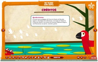 de paseo
                                                       con sofía

                                                  CRÉDITOS

                                Agradecimientos:
                                Al comité técnico pedagógico del Centro de Gestión de Mercados
                                Logística y Tecnologías de la Información, a los Grupos de Trabajo de
                                la Dirección General, a los Centros de Formación Profesional Integral a
                                nivel Nacional por sus aportes, contenido y gestión.




                                                                           greditos                                              44 /45
SENA, Centro de Gestión de Mercados, Logística y Tecnologías de la Información y la Comunicación.Todos los derechos reservados
 