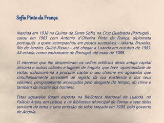 Nascida em 1938 na Quinta de Santa Sofia, na Cruz Quebrada (Portugal) ,
casou em 1965 com António d´Oliveira Pinto da França, diplomata
português a quem acompanhou em postos sucessivos – Jakarta, Bruxelas,
Rio de Janeiro, Guiné-Bissau – até chegar a Luanda em outubro de 1983.
Ali estaria, como embaixatriz de Portugal, até maio de 1988.
O interesse que lhe despertaram os velhos edifícios desta antiga capital
africana e outras cidades e lugares de Angola, que teve oportunidade de
visitar, induziram-na a procurar captar o seu charme em aguarelas que
simultaneamente servissem de registo da sua existência e dos seus
volumes, perigosamente ameaçados pelo desgaste do tempo, do clima e
também da incúria dos homens.
Estas aguarelas foram exposta na Biblioteca Nacional de Luanda, no
Palácio Anjos, em Lisboa, e na Biblioteca Municipal de Tomar e sete delas
serviram de tema a uma emissão de selos lançada em 1990, pelo governo
de Angola.
 