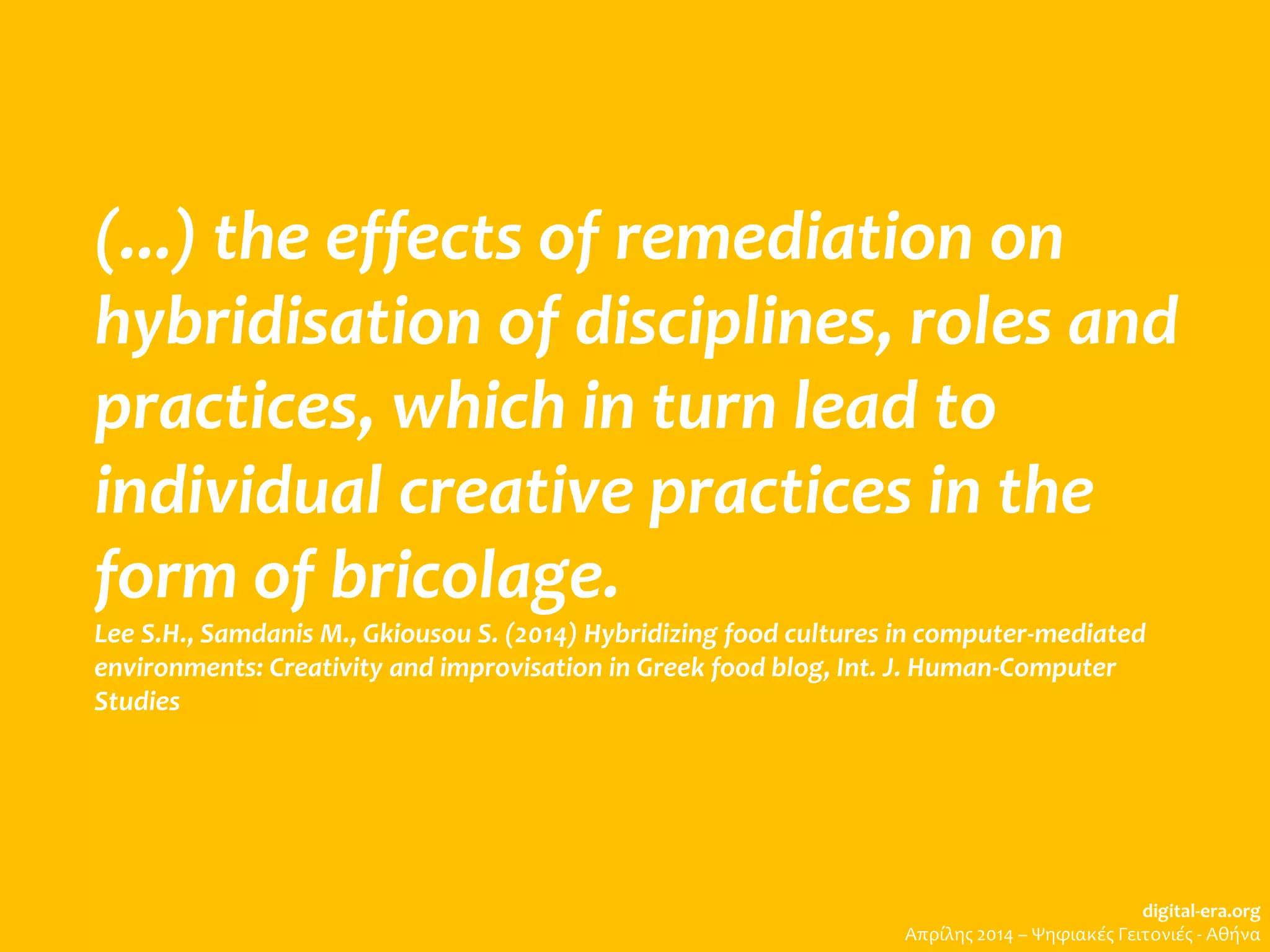 (...) the effects of remediation on
hybridisation of disciplines, roles and
practices, which in turn lead to
individual creative practices in the
form of bricolage.
Lee S.H., Samdanis M., Gkiousou S. (2014) Hybridizing food cultures in computer-mediated
environments: Creativity and improvisation in Greek food blog, Int. J. Human-Computer
Studies
digital-era.org
Απρίλης 2014 – Ψηφιακές Γειτονιές - Αθήνα
 
