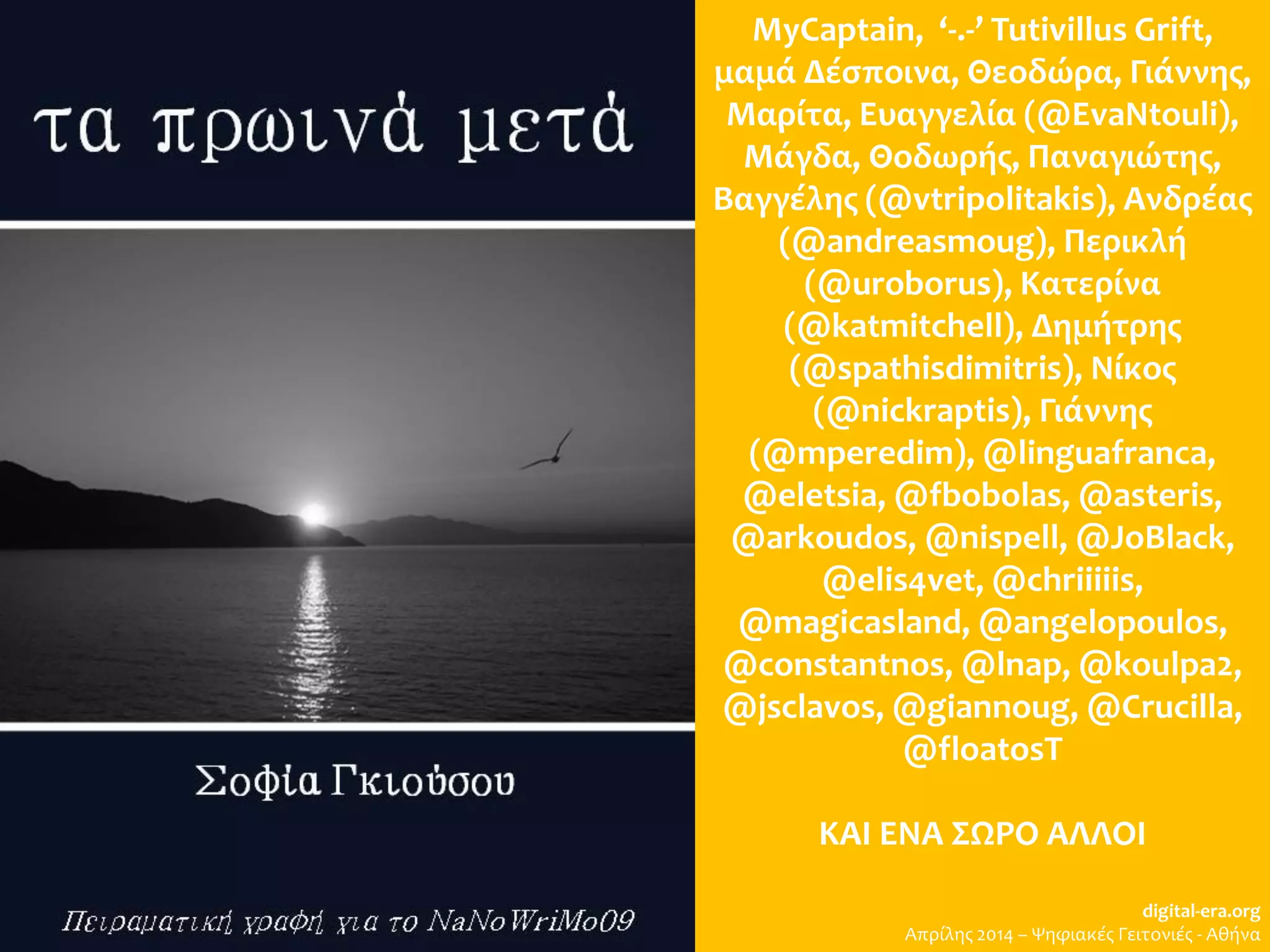 MyCaptain, ‘-.-’ Tutivillus Grift,
μαμά Δέσποινα, Θεοδώρα, Γιάννης,
Μαρίτα, Ευαγγελία (@EvaNtouli),
Μάγδα, Θοδωρής, Παναγιώτης,
Βαγγέλης (@vtripolitakis), Ανδρέας
(@andreasmoug), Περικλή
(@uroborus), Κατερίνα
(@katmitchell), Δημήτρης
(@spathisdimitris), Νίκος
(@nickraptis), Γιάννης
(@mperedim), @linguafranca,
@eletsia, @fbobolas, @asteris,
@arkoudos, @nispell, @JoBlack,
@elis4vet, @chriiiiis,
@magicasland, @angelopoulos,
@constantnos, @lnap, @koulpa2,
@jsclavos, @giannoug, @Crucilla,
@floatosT
ΚΑΙ ΕΝΑ ΣΩΡΟ ΑΛΛΟΙ
digital-era.org
Απρίλης 2014 – Ψηφιακές Γειτονιές - Αθήνα
 