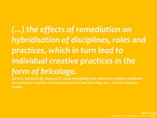 (...) the effects of remediation on
hybridisation of disciplines, roles and
practices, which in turn lead to
individual creative practices in the
form of bricolage.
Lee S.H., Samdanis M., Gkiousou S. (2014) Hybridizing food cultures in computer-mediated
environments: Creativity and improvisation in Greek food blog, Int. J. Human-Computer
Studies
digital-era.org
Απρίλης 2014 – Ψηφιακές Γειτονιές - Αθήνα
 