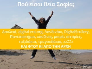 Πού είσαι θεία Σοφία;
Δουλειά, digital-era.org, Λονδινάκι, DigitalScullery,
Πανεπιστήμιο, κουζίνες, μικρές ιστορίες,
ταξιδάκια, τραγουδάκια, zzZZz
ΚΑΙ ΦΤΟΥ ΚΙ ΑΠΟ ΤΗΝ ΑΡΧΗ
digital-era.org
Απρίλης 2014 – Ψηφιακές Γειτονιές - Αθήνα
 