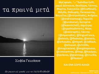 MyCaptain, ‘-.-’ Tutivillus Grift,
μαμά Δέσποινα, Θεοδώρα, Γιάννης,
Μαρίτα, Ευαγγελία (@EvaNtouli),
Μάγδα, Θοδωρής, Παναγιώτης,
Βαγγέλης (@vtripolitakis), Ανδρέας
(@andreasmoug), Περικλή
(@uroborus), Κατερίνα
(@katmitchell), Δημήτρης
(@spathisdimitris), Νίκος
(@nickraptis), Γιάννης
(@mperedim), @linguafranca,
@eletsia, @fbobolas, @asteris,
@arkoudos, @nispell, @JoBlack,
@elis4vet, @chriiiiis,
@magicasland, @angelopoulos,
@constantnos, @lnap, @koulpa2,
@jsclavos, @giannoug, @Crucilla,
@floatosT
ΚΑΙ ΕΝΑ ΣΩΡΟ ΑΛΛΟΙ
digital-era.org
Απρίλης 2014 – Ψηφιακές Γειτονιές - Αθήνα
 