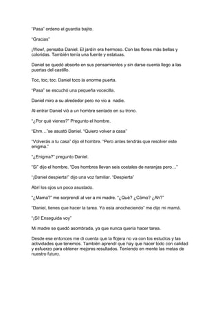 “Pasa” ordeno el guardia bajito.

“Gracias”

¡Wow!, pensaba Daniel. El jardín era hermoso. Con las flores más bellas y
coloridas. También tenía una fuente y estatuas.

Daniel se quedó absorto en sus pensamientos y sin darse cuenta llego a las
puertas del castillo.

Toc, toc, toc. Daniel toco la enorme puerta.

“Pasa” se escuchó una pequeña vocecilla.

Daniel miro a su alrededor pero no vio a nadie.

Al entrar Daniel vió a un hombre sentado en su trono.

“¿Por qué vienes?” Pregunto el hombre.

“Ehm…”se asustó Daniel. “Quiero volver a casa”

“Volverás a tu casa” dijo el hombre. “Pero antes tendrás que resolver este
enigma.”

“¿Enigma?” pregunto Daniel.

“Si” dijo el hombre. “Dos hombres llevan seis costales de naranjas pero…”

“¡Daniel despierta!” dijo una voz familiar. “Despierta”

Abrí los ojos un poco asustado.

“¿Mama?” me sorprendí al ver a mi madre. “¿Qué? ¿Cómo? ¿Ah?”

“Daniel, tienes que hacer la tarea. Ya esta anocheciendo” me dijo mi mamá.

“¡Si! Enseguida voy”

Mi madre se quedó asombrada, ya que nunca quería hacer tarea.

Desde ese entonces me di cuenta que la flojera no va con los estudios y las
actividades que tenemos. También aprendí que hay que hacer todo con calidad
y esfuerzo para obtener mejores resultados. Teniendo en mente las metas de
nuestro futuro.
 