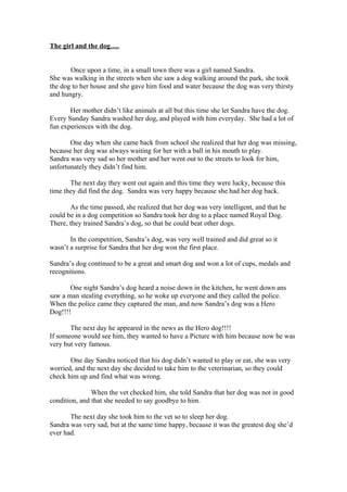 The girl and the dog….


       Once upon a time, in a small town there was a girl named Sandra.
She was walking in the streets when she saw a dog walking around the park, she took
the dog to her house and she gave him food and water because the dog was very thirsty
and hungry.

       Her mother didn’t like animals at all but this time she let Sandra have the dog.
Every Sunday Sandra washed her dog, and played with him everyday. She had a lot of
fun experiences with the dog.

       One day when she came back from school she realized that her dog was missing,
because her dog was always waiting for her with a ball in his mouth to play.
Sandra was very sad so her mother and her went out to the streets to look for him,
unfortunately they didn’t find him.

       The next day they went out again and this time they were lucky, because this
time they did find the dog. Sandra was very happy because she had her dog back.

       As the time passed, she realized that her dog was very intelligent, and that he
could be in a dog competition so Sandra took her dog to a place named Royal Dog.
There, they trained Sandra’s dog, so that he could beat other dogs.

       In the competition, Sandra’s dog, was very well trained and did great so it
wasn’t a surprise for Sandra that her dog won the first place.

Sandra’s dog continued to be a great and smart dog and won a lot of cups, medals and
recognitions.

       One night Sandra’s dog heard a noise down in the kitchen, he went down ans
saw a man stealing everything, so he woke up everyone and they called the police.
When the police came they captured the man, and now Sandra’s dog was a Hero
Dog!!!!

       The next day he appeared in the news as the Hero dog!!!!
If someone would see him, they wanted to have a Picture with him because now he was
very but very famous.

       One day Sandra noticed that his dog didn’t wanted to play or eat, she was very
worried, and the next day she decided to take him to the veterinarian, so they could
check him up and find what was wrong.

               When the vet checked him, she told Sandra that her dog was not in good
condition, and that she needed to say goodbye to him.

       The next day she took him to the vet so to sleep her dog.
Sandra was very sad, but at the same time happy, because it was the greatest dog she’d
ever had.
 