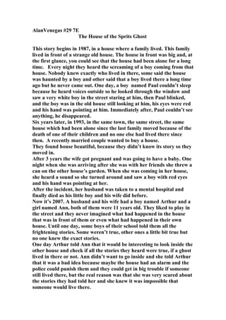 AlanVenegas #29 7E
                  The House of the Sprits Ghost

This story begins in 1987, in a house where a family lived. This family
lived in front of a strange old house. The house in front was big and, at
the first glance, you could see that the house had been alone for a long
time. Every night they heard the screaming of a boy coming from that
house. Nobody knew exactly who lived in there, some said the house
was haunted by a boy and other said that a boy lived there a long time
ago but he never came out. One day, a boy named Paul couldn’t sleep
because he heard voices outside so he looked through the window and
saw a very white boy in the street staring at him, then Paul blinked,
and the boy was in the old house still looking at him, his eyes were red
and his hand was pointing at him. Immediately after, Paul couldn’t see
anything, he disappeared.
Six years later, in 1993, in the same town, the same street, the same
house which had been alone since the last family moved because of the
death of one of their children and no one else had lived there since
then. A recently married couple wanted to buy a house.
They found house beautiful, because they didn’t know its story so they
moved in.
After 3 years the wife got pregnant and was going to have a baby. One
night when she was arriving after she was with her friends she threw a
can on the other house’s garden. When she was coming in her house,
she heard a sound so she turned around and saw a boy with red eyes
and his hand was pointing at her.
After the incident, her husband was taken to a mental hospital and
finally died as his little boy and his wife did before.
Now it’s 2007. A husband and his wife had a boy named Arthur and a
girl named Ann, both of them were 11 years old. They liked to play in
the street and they never imagined what had happened in the house
that was in front of them or even what had happened in their own
house. Until one day, some boys of their school told them all the
frightening stories. Some weren’t true, other ones a little bit true but
no one knew the exact stories.
One day Arthur told Ann that it would be interesting to look inside the
other house and check if all the stories they heard were true, if a ghost
lived in there or not. Ann didn’t want to go inside and she told Arthur
that it was a bad idea because maybe the house had an alarm and the
police could punish them and they could get in big trouble if someone
still lived there, but the real reason was that she was very scared about
the stories they had told her and she knew it was impossible that
someone would live there.
 