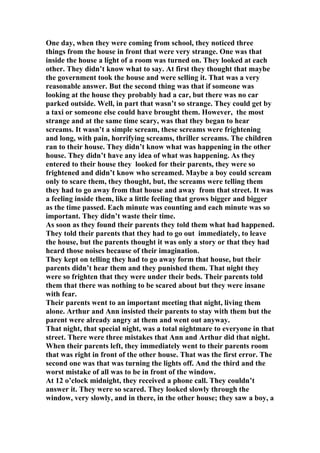 One day, when they were coming from school, they noticed three
things from the house in front that were very strange. One was that
inside the house a light of a room was turned on. They looked at each
other. They didn’t know what to say. At first they thought that maybe
the government took the house and were selling it. That was a very
reasonable answer. But the second thing was that if someone was
looking at the house they probably had a car, but there was no car
parked outside. Well, in part that wasn’t so strange. They could get by
a taxi or someone else could have brought them. However, the most
strange and at the same time scary, was that they began to hear
screams. It wasn’t a simple scream, these screams were frightening
and long, with pain, horrifying screams, thriller screams. The children
ran to their house. They didn’t know what was happening in the other
house. They didn’t have any idea of what was happening. As they
entered to their house they looked for their parents, they were so
frightened and didn’t know who screamed. Maybe a boy could scream
only to scare them, they thought, but, the screams were telling them
they had to go away from that house and away from that street. It was
a feeling inside them, like a little feeling that grows bigger and bigger
as the time passed. Each minute was counting and each minute was so
important. They didn’t waste their time.
As soon as they found their parents they told them what had happened.
They told their parents that they had to go out immediately, to leave
the house, but the parents thought it was only a story or that they had
heard those noises because of their imagination.
They kept on telling they had to go away form that house, but their
parents didn’t hear them and they punished them. That night they
were so frighten that they were under their beds. Their parents told
them that there was nothing to be scared about but they were insane
with fear.
Their parents went to an important meeting that night, living them
alone. Arthur and Ann insisted their parents to stay with them but the
parent were already angry at them and went out anyway.
That night, that special night, was a total nightmare to everyone in that
street. There were three mistakes that Ann and Arthur did that night.
When their parents left, they immediately went to their parents room
that was right in front of the other house. That was the first error. The
second one was that was turning the lights off. And the third and the
worst mistake of all was to be in front of the window.
At 12 o’clock midnight, they received a phone call. They couldn’t
answer it. They were so scared. They looked slowly through the
window, very slowly, and in there, in the other house; they saw a boy, a
 