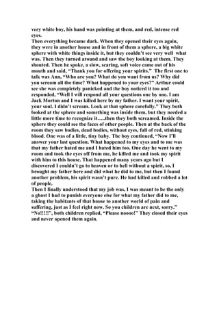 very white boy, his hand was pointing at them, and red, intense red
eyes.
Then everything became dark. When they opened their eyes again,
they were in another house and in front of them a sphere, a big white
sphere with white things inside it, but they couldn’t see very well what
was. Then they turned around and saw the boy looking at them. They
shouted. Then he spoke, a slow, scaring, soft voice came out of his
mouth and said, “Thank you for offering your spirits.” The first one to
talk was Ann, “Who are you? What do you want from us? Why did
you scream all the time? What happened to your eyes?” Arthur could
see she was completely panicked and the boy noticed it too and
responded, “Well I will respond all your questions one by one. I am
Jack Morton and I was killed here by my father. I want your spirit,
your soul. I didn’t scream. Look at that sphere carefully.” They both
looked at the sphere and something was inside them, but they needed a
little more time to recognize it…..then they both screamed. Inside the
sphere they could see the faces of other people. Then at the back of the
room they saw bodies, dead bodies, without eyes, full of red, stinking
blood. One was of a little, tiny baby. The boy continued, “Now I’ll
answer your last question. What happened to my eyes and to me was
that my father hated me and I hated him too. One day he went to my
room and took the eyes off from me, he killed me and took my spirit
with him to this house. That happened many years ago but I
discovered I couldn’t go to heaven or to hell without a spirit, so, I
brought my father here and did what he did to me, but then I found
another problem, his spirit wasn’t pure. He had killed and robbed a lot
of people.
Then I finally understood that my job was, I was meant to be the only
a ghost I had to punish everyone else for what my father did to me,
taking the habitants of that house to another world of pain and
suffering, just as I feel right now. So you children are next, sorry.”
“No!!!!!”, both children replied, “Please noooo!” They closed their eyes
and never opened them again.
 