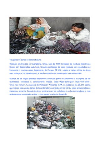 4)Lugares en donde se trata la basura:

Residuos electrónicos en Guangdong, China. Más de 4.000 toneladas de residuos electrónicos
tóxicos son desechados cada hora. Grandes cantidades de estos residuos son exportados con
frecuencia, y muchas veces ilegalmente, de Europa, EE UU y Japón a países dónde las leyes
para proteger a los trabajadores y al medio ambiente son inadecuadas o no se cumplen.

Muchos de los viejos aparatos electrónicos acumulan polvo en almacenes a la espera de ser
reutilizados, reciclados o, sencillamente, tirados. class="Apple-style-span" style="font-family:
'times new roman';"La Agencia de Protección Ambiental (EPA, en inglés) de los EE.UU. estima
que más de tres cuartas partes de los ordenadores vendidos en los EE.UU están almacenados en
trasteros y armarios. Cuando los tiren, terminarán en los vertederos o en las incineradoras o, m ás
recientemente, exportados a Asia y otros países en vías de desarrollo.
 