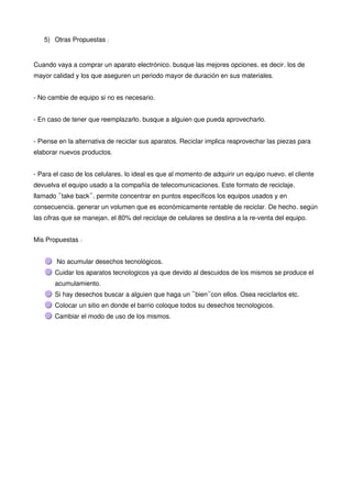 5) Otras Propuestas:


Cuando vaya a comprar un aparato electrónico, busque las mejores opciones, es decir, los de
mayor calidad y los que aseguren un periodo mayor de duración en sus materiales.


- No cambie de equipo si no es necesario.


- En caso de tener que reemplazarlo, busque a alguien que pueda aprovecharlo.


- Piense en la alternativa de reciclar sus aparatos. Reciclar implica reaprovechar las piezas para
elaborar nuevos productos.


- Para el caso de los celulares, lo ideal es que al momento de adquirir un equipo nuevo, el cliente
devuelva el equipo usado a la compañía de telecomunicaciones. Este formato de reciclaje,
llamado “take back”, permite concentrar en puntos específicos los equipos usados y en
consecuencia, generar un volumen que es económicamente rentable de reciclar. De hecho, según
las cifras que se manejan, el 80% del reciclaje de celulares se destina a la re-venta del equipo.


Mis Propuestas:


        No acumular desechos tecnológicos.
       Cuidar los aparatos tecnologicos ya que devido al descuidos de los mismos se produce el
       acumulamiento.
       Si hay desechos buscar a alguien que haga un “bien”con ellos. Osea reciclarlos etc.
       Colocar un sitio en donde el barrio coloque todos su desechos tecnologicos.
       Cambiar el modo de uso de los mismos.
 