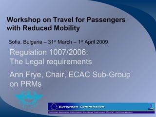 Workshop on Travel for Passengers with Reduced Mobility Sofia, Bulgaria – 31 st  March – 1 st  April 2009 Regulation 1007/2006:  The Legal requirements Ann Frye, Chair, ECAC Sub-Group on PRMs 