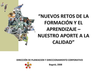 “ NUEVOS RETOS DE LA FORMACIÓN Y EL APRENDIZAJE – NUESTRO APORTE A LA CALIDAD” Bogotá, 2008 DIRECCIÓN DE PLANEACION Y DIRECCIONAMIENTO CORPORATIVO 