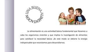 La alimentación es una actividad básica fundamental que llevamos a
cabo los organismos vivientes y que implica la investigación de alimentos
para satisfacer la necesidad básica ,de este modo se obtiene la energía
indispensable que necesitamos para desarrollarnos.
 