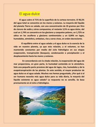 El agua dulce
El agua cubre el 71% de la superficie de la corteza terrestre. El 96,5%
del agua total se concentra en los mares y océanos. La mayoría del líquido
del planeta Tierra es salado, con una concentración de 35 gramos por litro
de cloruro de sodio y otros compuestos; el restante 3,5% es agua dulce, del
cual un 1,74% se concentra en los glaciares y casquetes polares, un 1,72% se
ubica en los acuíferos y glaciares continentales y un 0,04% en lagos,
humedales, atmósfera, embalses, ríos y seres vivos, en orden decreciente.
El equilibrio entre el agua salada y el agua dulce es la esencia de la
vida en nuestro planeta, ya que esta relación, y el volumen, se han
mantenido constantes por medio del ciclo hidrológico en sus etapas
evaporación, transpiración (bosques), condensación o precipitación y el
desplazamiento hacia los mares y océanos.
En concordancia con la citada relación, la evaporación del agua de
mar proporciona, en gran parte, la humedad contenida en la atmósfera.
Solo una pequeña parte proviene del agua de lagos, ríos, humedales y de la
evapotranspiración de las plantas. En este sentido, el mayor productor de
agua dulce es el agua salada. Muchos nos hemos preguntado, ¿Por qué si el
ser humano necesita más agua dulce para su vida diaria, la mayoría del
líquido existente es agua salada? La respuesta no es sencilla. Se basa
precisamente en el ciclo o hidrológico.
 