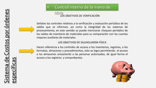 SistemadeCostosporórdenes
específicas
• Control interno de la mano de
obra
LOS OBJETIVOS DE VERIFICACIÓN
Señalan los controles relativos a la verificación y evaluación periódica de los
saldos que se informan, así como la integridad de los sistemas de
procesamiento, en este sentido se puede mencionar chequeo periódico de
los saldos de inventario de materiales para su comparación con las cuentas
mayores auxiliares de materiales.
LOS OBJETIVOS DE SALVAGUARDA FÍSICA
Hacen referencia a los controles de acceso a los inventarios, registros, a los
formatos, almacenes y procedimientos, esto se logra permitiendo el acceso
a los almacenes únicamente a las personas autorizadas, de igual forma el
acceso a los registros y comprobantes.
 
