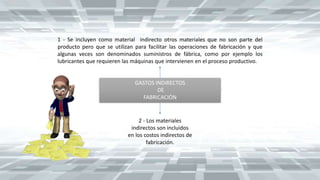 GASTOS INDIRECTOS
DE
FABRICACIÓN
1 - Se incluyen como material indirecto otros materiales que no son parte del
producto pero que se utilizan para facilitar las operaciones de fabricación y que
algunas veces son denominados suministros de fábrica, como por ejemplo los
lubricantes que requieren las máquinas que intervienen en el proceso productivo.
2 - Los materiales
indirectos son incluidos
en los costos indirectos de
fabricación.
 