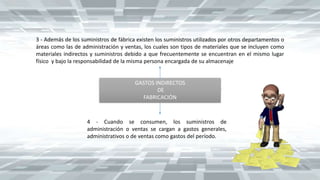 GASTOS INDIRECTOS
DE
FABRICACIÓN
3 - Además de los suministros de fábrica existen los suministros utilizados por otros departamentos o
áreas como las de administración y ventas, los cuales son tipos de materiales que se incluyen como
materiales indirectos y suministros debido a que frecuentemente se encuentran en el mismo lugar
físico y bajo la responsabilidad de la misma persona encargada de su almacenaje
4 - Cuando se consumen, los suministros de
administración o ventas se cargan a gastos generales,
administrativos o de ventas como gastos del período.
 