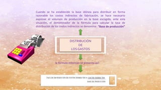 DISTRIBUCIÓN
DE
LOSGASTOS
Cuando se ha establecido la base idónea para distribuir en forma
razonable los costos indirectos de fabricación, se hace necesario
expresar el volumen de producción en la base escogida, ante esta
situación, el denominador de la fórmula para calcular la tasa de
distribución de los costos indirectos se denomina: “Base de producción”
la fórmula entonces se presenta así:
 