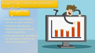 Sistema de Costos por órdenes
específicas
Objetivo
s:
• Acumular costos totales y
calcular el costo unitario.
• Presentar información
relevante a la gerencia de
manera oportuna.
• Información para contribuir a
las decisiones y control de
dichas evaluaciones.
 
