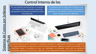 SistemadeCostosporórdenes
específicas
Control Interno de los
MaterialesEn una empresa manufacturera, la inversión
en materia prima o materiales representa
una porción considerable de todos los costos
de producción.
Es necesario, por lo tanto, que el material sea
cuidadosamente controlado con la finalidad de
garantizar el uso efectivo y eficiente del mismo y
evitar el riesgo de que se deteriore.
El control interno de los materiales se establece mediante la organización funcional y la asignación
de responsabilidades, a través del uso de formularios impresos, registros y asientos que afectan a los
materiales desde el momento en que son solicitados al proveedor, hasta que los productos
terminados ingresan en el almacén respectivo, lo cual representa la etapa de compra de materiales.
 