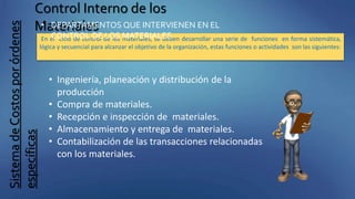 SistemadeCostosporórdenes
específicas
Control Interno de los
Materiales
En el ciclo de control de los materiales, se deben desarrollar una serie de funciones en forma sistemática,
lógica y secuencial para alcanzar el objetivo de la organización, estas funciones o actividades son las siguientes:
• DEPARTAMENTOS QUE INTERVIENEN EN EL
CONTROL DE LOS MATERIALES
• Ingeniería, planeación y distribución de la
producción
• Compra de materiales.
• Recepción e inspección de materiales.
• Almacenamiento y entrega de materiales.
• Contabilización de las transacciones relacionadas
con los materiales.
 