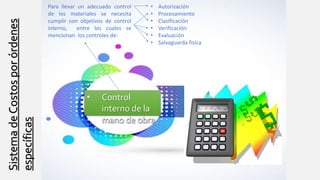 SistemadeCostosporórdenes
específicas
• Control
interno de la
mano de obra
• Autorización
• Procesamiento
• Clasificación
• Verificación
• Evaluación
• Salvaguarda física
Para llevar un adecuado control
de los materiales se necesita
cumplir con objetivos de control
interno, entre los cuales se
mencionan los controles de:
 